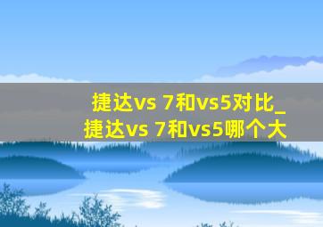 捷达vs 7和vs5对比_捷达vs 7和vs5哪个大